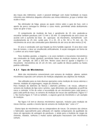 dos traços dos milímetros; assim é possível distinguir com maior facilidade os traços
referentes aos milímetros daqueles referentes aos meios-milímetros, já que o tambor não
oculta o traço.

     No eliminador de folga, graças ao ajuste cônico sobre o guia do fuso, com o
aperto da porca consegue-se eliminar o curso morto, permitindo ainda deslizamento
suave ao girar o fuso.

     O comprimento de medição do fuso é geralmente de 25 mm, podendo-se
encontrar também parafusos com 13 mm e 30 mm. O comprimento do arco cresce de
acordo com o aumento da faixa de operação do micrômetro, normalmente com
escalonamento de 25 mm, sendo pois, 0 a 25, 25 a 50, 50 a 75 mm, etc. Os
micrômetros de arcos são construídos para diâmetros de até cerca de dois metros (2 m).

       O arco é construído com aço forjado ou ferro fundido especial. O arco deve estar
livre de tensões, e deve ser envelhecido artificialmente. A seção retangular em forma de
I, confere ao arco maior rigidez.

     Para medidas grandes, a bigorna, e às vezes também o mecanismo micrométrico
são construídos de modo ajustável, permitindo faixas de medição maiores do que 25
mm, por exemplo, de 300 a 350 mm. Nestes casos deve-se ajustar a bigorna e o
mecanismo micrométrico de 25 em 25 mm, com auxílio de blocos padrão ou hastes
padrão calibradas.

4.3.1 Tipos de Micrômetros

     Além dos micrômetros convencionais com sensores de medição planos, existem
micrômetros especiais com sensores de medição adaptados aos objetivos da medição.

      São utilizados para as mais diversas operações como medição de roscas externas e
internas, módulos de engrenagens, rasgos de chavetas, etc.
Para medição do diâmetro de flancos ( diâmetro primitivo ) de roscas, utilizam-se
sensores de medição do tipo cone e prisma, cujas dimensões são adaptadas ao perfil da
rosca a controlar. A fim de evitar a necessidade de um micrômetro para cada passo e
para cada perfil da rosca, os sensores de medição de roscas são substituíveis ( figura 4.7
). Na mesma figura 4.7 tem-se também, o aspecto geral do micrômetro e um exemplo
de medição.

     Na figura 4.8 tem-se diversos micrômetros especiais, inclusive para medição de
roscas internas, usando o mesmo tipo de sensores de medição tipo " cone e V ".

  Outros tipos de micrômetros são os comparadores de roscas. Os sensores são cônicos
e fabricados especialmente para utilização em rápidas comparações da qualidade da
rosca em operações de usinagem de parafusos, e ainda para a medição de rasgos de
chavetas, rebaixos, ranhuras e muitas outras aplicações inacessíveis com micrômetros
comuns.


                                                                                        5
 