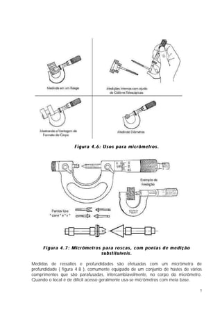 Figura 4.6: Usos para micrômetros.




     Figura 4.7: Micrômetros para roscas, com pontas de medição
                            substituíveis.

Medidas de ressaltos e profundidades são efetuadas com um micrômetro de
profundidade ( figura 4.8 ), comumente equipado de um conjunto de hastes de vários
comprimentos que são parafusadas, intercambiavelmente, no corpo do micrômetro.
Quando o local é de difícil acesso geralmente usa-se micrômetros com meia base.

                                                                                 7
 