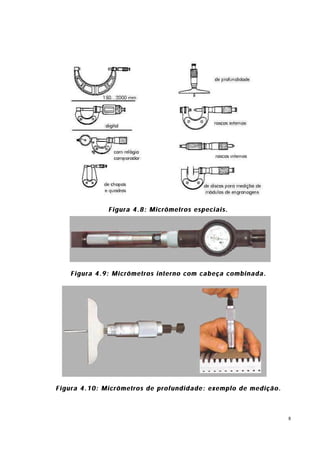 Figura 4.8: Micrômetros especiais.




    Figura 4.9: Micrômetros interno com cabeça combinada.




Figura 4.10: Micrômetros de profundidade: exemplo de medição.



                                                                8
 