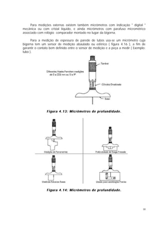 Para medições externas existem também micrômetros com indicação " digital "
mecânica ou com cristal líquido, e ainda micrômetros com parafuso micrométrico
associado com relógio comparador montado no lugar da bigorna.

      Para a medição de espessura de parede de tubos usa-se um micrômetro cuja
bigorna tem um sensor de medição abaulado ou esférico ( figura 4.16 ), a fim de
garantir o contato bem definido entre o sensor de medição e a peça a medir ( Exemplo:
tubo ).




                Figura 4.13: Micrômetros de profundidade.




                Figura 4.14: Micrômetros de profundidade.




                                                                                   10
 