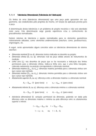 1.1.1     Tolerâncias Dimensionais (Tolerâncias de Fabricação)

Os limites de erros (tolerâncias dimensionais) que uma peça pode apresentar em sua
geometria, são estabelecidos pelo projetista da mesma, em função da aplicação prevista para
a peça.

A determinação destas tolerâncias é um problema de projeto mecânico e não será abordado
neste curso. Esta determinação exige grande experiência e/ou o conhecimento de
procedimentos normalizados.

Existem sistemas de tolerância e ajustes normalizados para os elementos geométricos
rotineiramente utilizados, como: elementos unidimensionais (eixo/furo, cones, parafuso/rosca,
engrenagens, etc.

A seguir, serão apresentados alguns conceitos sobre as tolerâncias dimensionais do sistema
eixo/furo:

•   Dimensão nominal (D ou d): dimensão teórica indicada no desenho ou projeto.
•   Dimensão efetiva (De ou de): dimensão real da peça obtida através de instrumentos de
    medição.
•   Linha zero (Lz): nos desenhos de peças que se faz necessária a indicação dos limites
    permissíveis para a dimensão efetiva, indica-se linha zero, que é uma linha tracejada,
    colocada exatamente na posição correspondente à dimensão nominal.
•   Dimensão máxima (Dmax ou dmax): dimensão máxima permitida para a dimensão efetiva sem
    que a peça seja rejeitada.
•   Dimensão mínima (Dmin ou dmin): dimensão mínima permitida para a dimensão efetiva sem
    que a peça seja rejeitada.
•   Afastamento superior (A S ou aS): diferença entre a dimensão máxima e a dimensão nominal.

                 AS = DMAX - D (para furos)    e          aS = dMAX - d (para eixos)

•   Afastamento inferior (A i ou ai): diferença entre a dimensão mínima e a dimensão nominal.

                  Ai = DMIN - D (para furos)   e          Ai = dMIN - d (para eixos)

•   tolerância dimensional (t): variação permissível da dimensão, podendo ser dada pela
    diferença entre as dimensões máxima e mínima ou pela diferença entre os afastamentos
    superior e inferior.

                              t = dMAX – dMIN ou        t = DMAX – DMIN

                                t = as – a i       ou     t = As - Ai




                                                                                                2
 