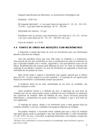 Segundo especificações de fabricantes, as características metrológicas são:

    - Resolução : 0,001 mm.

    - IM (segundo fabricante)1: ± 2 µm para faixas de operação 0 - 25, 25 - 50 e 50 -
      75 mm e 3 µm para faixa de operação de 75 - 100 mm.

    - Planicidade dos sensores : 0,3 µm.

    - Paralelismo entre os sensores: para micrômetros com faixa de 0 - 25 e 25 - 50 mm
      é de 1µm e para faixas de 50 - 75 e 75 - 100 mm é de 2 µm.

    - Força de medição : 6 a 10 N.

4.4 FONTES DE ERROS NAS MEDIÇÕES COM MICRÔMETROS

     É importante o estudo das fontes de erros em micrômetros para sua minimização
durante o processo de medição.

       Uma das grandezas físicas que mais influi sobre as medições é a temperatura.
Uma parcela do erro dos micrômetros se deve à transferência de calor no momento em
que o operador trabalha com o mesmo, segurando-o. Este procedimento causa erro de
leitura, desalinhamento dos sensores pela dilatação do arco, etc. Pode ser reduzido pelo
emprego de um plástico ( isolante ) no arco do micrômetro ou segurando o mesmo por
intermédio de um pedaço de couro.

      Mais correto ainda é segurar o micrômetro num suporte especial que se fabrica
para este fim. ( A peça segura-se na mão esquerda ). O emprego de um suporte para
fixação do micrômetro é recomendado sempre que possível.

    A incidência direta de luz solar, proximidade de um forno ou ventilador, são
também situações a evitar.

      Outro problema comum é a deflexão do arco. A aplicação de uma força de
medição sem uso da catraca pode causar a deflexão do arco resultando na separação
das superfícies de medição. Além da deflexão do arco, forças excessivas provocam
deformações e achatamneto nas peças submetidas a medição, o que é uma fonte de
erro significativa.

     O emprego da catraca, aliado a um movimento suave e lento garante força de
medição constante e com isto, resultados com pequena dispersão de medição.

      Na própria medição, é necessário tomar cuidado para que a força de medição
seja igual aquela usada na ajustagem e que não seja demasiada ( o valor normalizado
é 5 até 10 N ). Por isso, o fuso deve se apertado lentamente ( sem impulso ) sempre por

1Na prática a IM, considerando-se a soma da tendência e da repetitividade, destes micrômetro é superior a

pelo menos ± 4   µm.
                                                                                                            14
 