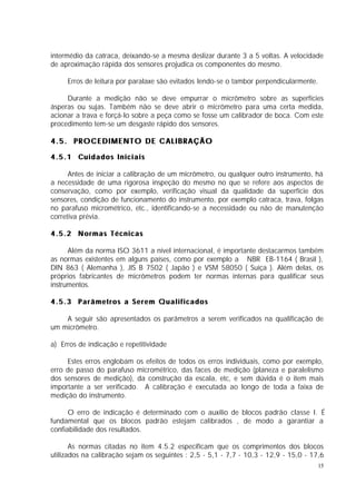 intermédio da catraca, deixando-se a mesma deslizar durante 3 a 5 voltas. A velocidade
de aproximação rápida dos sensores projudica os componentes do mesmo.

       Erros de leitura por paralaxe são evitados lendo-se o tambor perpendicularmente.

     Durante a medição não se deve empurrar o micrômetro sobre as superfícies
ásperas ou sujas. Também não se deve abrir o micrômetro para uma certa medida,
acionar a trava e forçá-lo sobre a peça como se fosse um calibrador de boca. Com este
procedimento tem-se um desgaste rápido dos sensores.

4.5. PROCEDIMENTO DE CALIBRAÇÃO

4 . 5 . 1 Cu i d a d o s I n i c i a i s

      Antes de iniciar a calibração de um micrômetro, ou qualquer outro instrumento, há
a necessidade de uma rigorosa inspeção do mesmo no que se refere aos aspectos de
conservação, como por exemplo, verificação visual da qualidade da superfície dos
sensores, condição de funcionamento do instrumento, por exemplo catraca, trava, folgas
no parafuso micrométrico, etc., identificando-se a necessidade ou não de manutenção
corretiva prévia.

4.5.2 Normas Técnicas

      Além da norma ISO 3611 a nível internacional, é importante destacarmos também
as normas existentes em alguns países, como por exemplo a NBR EB-1164 ( Brasil ),
DIN 863 ( Alemanha ), JIS B 7502 ( Japão ) e VSM 58050 ( Suíça ). Além delas, os
próprios fabricantes de micrômetros podem ter normas internas para qualificar seus
instrumentos.

4.5.3 Parâmetros a Serem Qualificados

    A seguir são apresentados os parâmetros a serem verificados na qualificação de
um micrômetro.

a) Erros de indicação e repetitividade

     Estes erros englobam os efeitos de todos os erros individuais, como por exemplo,
erro de passo do parafuso micrométrico, das faces de medição (planeza e paralelismo
dos sensores de medição), da construção da escala, etc, e sem dúvida é o item mais
importante a ser verificado. A calibração é executada ao longo de toda a faixa de
medição do instrumento.

      O erro de indicação é determinado com o auxílio de blocos padrão classe I. É
fundamental que os blocos padrão estejam calibrados , de modo a garantiar a
confiabilidade dos resultados.

       As normas citadas no item 4.5.2 especificam que os comprimentos dos blocos
utilizados na calibração sejam os seguintes : 2,5 - 5,1 - 7,7 - 10,3 - 12,9 - 15,0 - 17,6
                                                                                          15
 