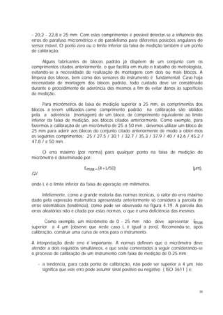- 20,2 - 22,8 e 25 mm. Com estes comprimentos é possivel detectar-se a influência dos
erros do parafuso micrométrico e do paralelismo para diferentes posicões angulares do
sensor móvel. O ponto zero ou o limite inferior da faixa de medição também é um ponto
de calibração.

      Alguns fabricantes de blocos padrão já dispõem de um conjunto com os
comprimentos citados anteriormente, o que facilita em muito o trabalho do metrologista,
evitando-se a necessidade de realização de montagens com dois ou mais blocos. A
limpeza dos blocos, bem como dos sensores do instrumento é fundamental. Caso haja
necessidade de montagem dos blocos padrão, todo cuidado deve ser considerado
durante o procedimento de aderência dos mesmos a fim de evitar danos às superfícies
de medição.

      Para micrômetros de faixa de medição superior a 25 mm, os comprimentos dos
blocos a serem utilizados como comprimento padrão na calibração são obtidos
pela a aderência (montagem) de um bloco, de comprimento equivalente ao limite
inferior da faixa de medição, aos blocos citados anteriormente. Como exemplo, para
fazermos a calibração de um micrômetro de 25 a 50 mm , devemos utilizar um bloco de
25 mm para aderir aos blocos do conjunto citado anteriormente de modo a obter-mos
os seguintes comprimentos: 25 / 27.5 / 30.1 / 32.7 / 35.3 / 37.9 / 40 / 42.6 / 45.2 /
47.8 / e 50 mm .

     O erro máximo (por norma) para qualquer ponto na faixa de medição do
micrômetro é determinado por:

                            Emax=(4+L/50)                                         (µm),
/2/

onde L é o limite inferior da faixa de operação em milímetros.

      Infelizmente, como a grande maioria das normas técnicas, o valor do erro máximo
dado pela expressão matemática apresentada anteriormente só considera a parcela de
erros sistemáticos (tendência), como pode ser observado na figura 4.19. A parcela dos
erros aleatórios não é citada por estas normas, o que é uma deficiência das mesmas.

       Como exemplo, um micrômetro de 0 - 25 mm não deve apresentar E     max
superior a 4 µm (observe que neste caso L é igual a zero). Recomenda-se, após
calibração, construir uma curva de erros para o instrumento.

A interpretação deste erro é importante. A normas definem que o micrômetro deve
atender a dois requisitos simultâneos, e que serão comentados a seguir considerando-se
o processo de calibração de um instrumento com faixa de medição de 0-25 mm:

      - a tendência, para cada ponto de calibração, não pode ser superior a 4 µm. Isto
        significa que este erro pode assumir sinal positivo ou negativo ( ISO 3611 ) e;



                                                                                     16
 