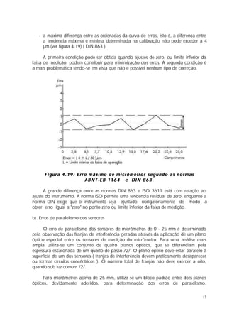 - a máxima diferença entre as ordenadas da curva de erros, isto é, a diferença entre
     a tendência máxima e mínima determinada na calibração não pode exceder a 4
     µm (ver figura 4.19) ( DIN 863 ).

      A primeira condição pode ser obtida quando ajustes de zero, ou limite inferior da
faixa de medição, podem contribuir para minimização dos erros. A segunda condição é
a mais problemática tendo-se em vista que não é possível nenhum tipo de correção.




      Figura 4.19: Erro máximo de micrômetros segundo as normas
                      ABNT-EB 1164 e DIN 863.

      A grande diferença entre as normas DIN 863 e ISO 3611 está com relação ao
ajuste do instrumento. A norma ISO permite uma tendência residual de zero, enquanto a
norma DIN exige que o instrumento seja ajustado obrigatoriamente de modo a
obter erro igual a "zero" no ponto zero ou limite inferior da faixa de medição.

b) Erros de paralelismo dos sensores

      O erro de paralelismo dos sensores de micrômetros de 0 - 25 mm é determinado
pela observação das franjas de interferência geradas através da aplicação de um plano
óptico especial entre os sensores de medição do micrômetro. Para uma análise mais
ampla utiliza-se um conjunto de quatro planos ópticos, que se diferenciam pela
espessura escalonada de um quarto de passo /2/. O plano óptico deve estar paralelo à
superfície de um dos sensores ( franjas de interferência devem praticamente desaparecer
ou formar círculos concêntricos ). O número total de franjas não deve exercer a oito,
quando sob luz comum /2/.

      Para micrômetros acima de 25 mm, utiliza-se um bloco padrão entre dois planos
ópticos, devidamente aderidos, para determinação dos erros de paralelismo.


                                                                                     17
 