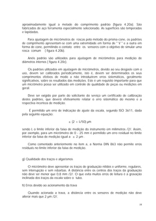 aproximadamente igual a metade do comprimento padrão (figura 4.20a). São
fabricados de aço ferramenta especialmente selecionado. As superfícies são temperadas
e lapidadas.

    Para ajustagem de micrômetros de roscas pelo método do prisma-cone, os padrões
de comprimento apresentam-se com uma extremidade em forma de " V " e a outra em
forma de cone, permitindo o contato entre os sensores com o objetivo de simular uma
rosca comum ( figura 4.20b).

    Anéis padrão são utilizados para ajustagem de micrômetros para medição de
diâmetros internos ( figura 4.20c).

    Os padrões utilizados em ajustagem de micrômetros, devido ao seu desgaste com o
uso, devem ser calibrados periodicamente, isto é, devem ser determinados os seus
comprimentos efetivos de modo a não introduzirem erros sistemáticos, geralmente
significativos, sobre os resultados das medições. Este é um requisito importante para que
um micrômetro possa ser utilizado em controle de qualidade de peças ou medições em
geral.

    Deve ser exigido por parte do solicitante do serviço um certificado de calibração
destes padrões, que deverá efetivamente relatar o erro sistemático do mesmo e a
respectiva incerteza de medição.

     É permitido um erro de indicação de ajuste da escala, segundo ISO 3611, dada
pela seguinte equação:

                                  ± (2 + L/50) µm

sendo L o limite inferior da faixa de medição do instrumento em milímetros /2/. Assim,
por exemplo, para um micrômetro de 0 - 25 mm é permitido um erro residual no limite
inferior da faixa de medição igual a ± 2 µm .

     Como comentado anteriormente no item a, a Norma DIN 863 não permite erros
residuais no limite inferior da faixa de medição.


g) Qualidade dos traços e algarismos

     O micrômetro deve apresentar os traços de graduação nítidos e uniforme, regulares,
sem interrupção e sem rebarbas. A distância entre os centros dos traços da graduação
não deve ser menor que 0,8 mm /2/. O que evita muitos erros de leitura é a gravação
inclinada dos traços da escala sobre o tubo.

h) Erros devido ao acionamento da trava

     Quando acionada a trava, a distância entre os sensores de medição não deve
alterar mais que 2 µm /2/.

                                                                                       19
 