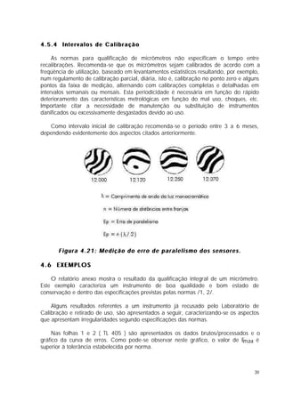 4.5.4 Intervalos de Calibração

     As normas para qualificação de micrômetros não especificam o tempo entre
recalibrações. Recomenda-se que os micrômetros sejam calibrados de acordo com a
freqüência de utilização, baseado em levantamentos estatísticos resultando, por exemplo,
num regulamento de calibração parcial, diária, isto é, calibração no ponto zero e alguns
pontos da faixa de medição, alternando com calibrações completas e detalhadas em
intervalos semanais ou mensais. Esta periodicidade é necessária em função do rápido
deterioramento das características metrológicas em função do mal uso, choques, etc.
Importante citar a necessidade de manutenção ou substituição de instrumentos
danificados ou excessivamente desgastados devido ao uso.

   Como intervalo inicial de calibração recomenda-se o período entre 3 a 6 meses,
dependendo evidentemente dos aspectos citados anteriormente.




       Figura 4.21: Medição do erro de paralelismo dos sensores.

4.6 EXEMPLOS

    O relatório anexo mostra o resultado da qualificação integral de um micrômetro.
Este exemplo caracteriza um instrumento de boa qualidade e bom estado de
conservação e dentro das especificações previstas pelas normas /1, 2/.

    Alguns resultados referentes a um instrumento já recusado pelo Laboratório de
Calibração e retirado de uso, são apresentados a seguir, caracterizando-se os aspectos
que apresentam irregularidades segundo especificações das normas.

    Nas folhas 1 e 2 ( TL 405 ) são apresentados os dados brutos/processados e o
gráfico da curva de erros. Como pode-se observar neste gráfico, o valor de Emax é
superior à tolerância estabelecida por norma.



                                                                                     20
 