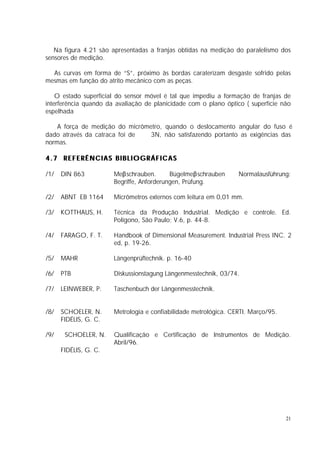 Na figura 4.21 são apresentadas a franjas obtidas na medição do paralelismo dos
sensores de medição.

  As curvas em forma de “S”, próximo às bordas caraterizam desgaste sofrido pelas
mesmas em função do atrito mecânico com as peças.

    O estado superficial do sensor móvel é tal que impediu a formação de franjas de
interferência quando da avaliação de planicidade com o plano óptico ( superfície não
espelhada

    A força de medição do micrômetro, quando o deslocamento angular do fuso é
dado através da catraca foi de ≅ 3N, não satisfazendo portanto as exigências das
normas.

4.7 REFERÊNCIAS BIBLIOGRÁFICAS

/1/   DIN 863          Meβschrauben.       Bügelmeβschrauben      Normalausführung:
                       Begriffe, Anforderungen, Prüfung.

/2/   ABNT EB 1164     Micrômetros externos com leitura em 0,01 mm.

/3/   KOTTHAUS, H.     Técnica da Produção Industrial. Medição e controle. Ed.
                       Polígono, São Paulo; V.6, p. 44-8.

/4/   FARAGO, F. T.    Handbook of Dimensional Measurement. Industrial Press INC. 2
                       ed, p. 19-26.

/5/   MAHR             Längenprüftechnik. p. 16-40

/6/   PTB              Diskussionstagung Längenmesstechnik, 03/74.

/7/   LEINWEBER, P.    Taschenbuch der Längenmesstechnik.


/8/   SCHOELER, N.     Metrologia e confiabilidade metrológica. CERTI. Março/95.
      FIDÉLIS, G. C.

/9/    SCHOELER, N.    Qualificação e Certificação de Instrumentos de Medição.
                       Abril/96.
      FIDÉLIS, G. C.




                                                                                   21
 