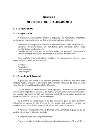 Capítulo 5

                  MEDIDORES DE DESLOCAMENTO

5.1 INTRODUÇÃO

5.1.1 Importância

     A medição de deslocamentos lineares e angulares é de fundamental importância
no campo da engenharia moderna. Cita-se como exemplos de aplicação:

   - Movimentos em máquinas ferramentas, máquinas de medir, robôs industriais, etc.;
   - Conversão mecânica/elétrica em transdutores para grandezas como: força,
     pressão, torque, aceleração, etc.;
   - Controle dimensional através da medição diferencial (pequenos deslocamentos)
     como mais importante técnica de controle de qualidade automatizado;

     Neste capítulo serão focalizados os medidores de aplicação mais corrente, e que
operam segundo princípios de transdução:

   -   Mecânico;
   -   Pneumático;
   -   Elétrico analógico;
   -   Elétrico digital.

5.1.2 Medição Diferencial

      A produção em massa e de elevada qualidade na indústria mecânica exige
medição rápida, confiável e, se possível, com a mínima influência do operador. Estes
requisitos são preenchidos pela medição diferencial.

     Os medidores de deslocamento, nesta aplicação, transformam um pequeno
deslocamento captado por um sensor de medição em um deslocamento amplificado de
um ponteiro, que possa ser lido num mostrador digital. O mensurando é portanto um
deslocamento linear, em geral, bastante pequeno.

      Se o sistema de amplificação é de boa qualidade, pode-se obter facilmente
indicações da ordem de até décimos de micrometros (os medidores elétricos de
deslocamento podem oferecer resolução de até centésimos de micrometros).

     A indicação representará sempre a diferença entre a dimensão da peça e a de um
padrão para o qual o sistema é ajustado.

       A comparação se faz da seguinte maneira:

   - Fixa-se o medidor de deslocamento em um dispositivo apropriado ( figura 5.1a );

                                                                                       1
 