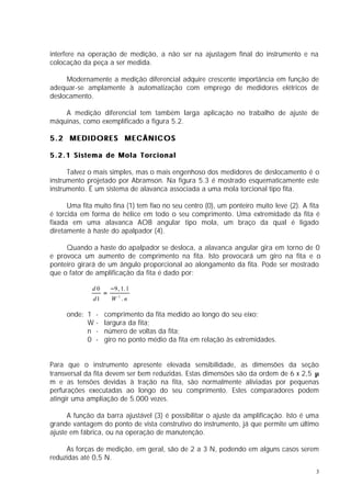 interfere na operação de medição, a não ser na ajustagem final do instrumento e na
colocação da peça a ser medida.

     Modernamente a medição diferencial adquire crescente importância em função de
adequar-se amplamente à automatização com emprego de medidores elétricos de
deslocamento.

    A medição diferencial tem também larga aplicação no trabalho de ajuste de
máquinas, como exemplificado a figura 5.2.

5.2 MEDIDORES MECÂNICOS

5.2.1 Sistema de Mola Torcional

      Talvez o mais simples, mas o mais engenhoso dos medidores de deslocamento é o
instrumento projetado por Abramson. Na figura 5.3 é mostrado esquematicamente este
instrumento. É um sistema de alavanca associada a uma mola torcional tipo fita.

      Uma fita muito fina (1) tem fixo no seu centro (0), um ponteiro muito leve (2). A fita
é torcida em forma de hélice em todo o seu comprimento. Uma extremidade da fita é
fixada em uma alavanca AOB angular tipo mola, um braço da qual é ligado
diretamente à haste do apalpador (4).

     Quando a haste do apalpador se desloca, a alavanca angular gira em torno de 0
e provoca um aumento de comprimento na fita. Isto provocará um giro na fita e o
ponteiro girará de um ângulo proporcional ao alongamento da fita. Pode ser mostrado
que o fator de amplificação da fita é dado por:

              d0       −9 , 1. 1
                   =
              d1       W 2 .n

     onde: 1 -     comprimento da fita medido ao longo do seu eixo;
           W-      largura da fita;
           n -     número de voltas da fita;
           0 -     giro no ponto médio da fita em relação às extremidades.


Para que o instrumento apresente elevada sensibilidade, as dimensões da seção
transversal da fita devem ser bem reduzidas. Estas dimensões são da ordem de 6 x 2,5 µ
m e as tensões devidas à tração na fita, são normalmente aliviadas por pequenas
perfurações executadas ao longo do seu comprimento. Estes comparadores podem
atingir uma ampliação de 5.000 vezes.

      A função da barra ajustável (3) é possibilitar o ajuste da amplificação. Isto é uma
grande vantagem do ponto de vista construtivo do instrumento, já que permite um último
ajuste em fábrica, ou na operação de manutenção.

     As forças de medição, em geral, são de 2 a 3 N, podendo em alguns casos serem
reduzidas até 0,5 N.
                                                                                          3
 