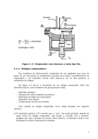 Figura 5.3: Comparador com alavanca e mola tipo fita.

5.2.2 Relógios comparadores

     São medidores de deslocamentos constituídos de um apalpador (que toca na
peça), de um mecanismo de amplificação baseado num sistema cremalheira/trem de
engrenagens e um mostrador circular onde desloca-se um ou dois ponteiros, à
semelhança de relógios.

     Na figura 5.4 tem-se o mecanismo de um relógio comparador. Além dos
elementos básicos, estes medidores em geral possuem ainda:

   -   Mostrador giratório;
   -   Indicação de voltas completas do ponteiro;
   -   Eliminação de folgas nas engrenagens;
   -   Dispositivo "anti-choque";
   -   Compensação da força de medição.

     Com respeito ao relógio comparador, faz-se ainda destaque aos seguintes
aspectos:

a) O mostrador giratório ( EP ) permite que o " zero " da escala principal, quando do
   ajuste inicial do relógio comparador, seja levado a coincidir com o ponteiro,
   qualquer que seja a posição do mesmo; desta maneira, a indicação inicial é zero,
   facilitando em muito a operação de medição.




                                                                                    4
 