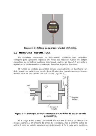 Figura 5.5: Relógio comparador digital eletrônico.

5.3 MEDIDORES PNEUMÁTICOS

      Os medidores pneumáticos de deslocamento prestam-se com particulares
vantagens para aplicações especiais em meios sob radiação nuclear ou campos
magnéticos, no controle de qualidade dimensional e outras. Na figura 5.6 apresenta-se
o princípio de funcionamento e um exemplo da realização prática do mesmo.

      O método de medição pneumático consiste essencialmente em transformar um
deslocamento em variações de pressão de ar. O princípio é baseado no comportamento
do fluxo de ar em uma câmara com dois orifícios ( figura 5.6 ).




 Figura 5.6: Princípio de funcionamento do medidor de deslocamento
                              pneumático.

       O ar chega a uma pressão constante H. Passa através do orifício de controle G e
chega a câmara A. O tamanho do orifício G é constante, mas o tamanho efetivo do
orifício S pode ser variado através de um deslocamento d. Se d varia, varia também a

                                                                                    6
 