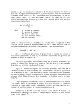 pressão h, o que nos fornece uma avaliação de d. Por dimensionamento dos diâmetros
de G e S e do rígido controle da pressão H, a pressão h poderá variar linearmente com
o tamanho efetivo do orifício S. Para valores h/H entre aproximadamente 0,6 e 0,8 a
relação entre a pressão h e a área do orifício S é linear. Estes valores são usados no
dimensionamento de todo o sistema. A lei linear entre a área do orifício S e a pressão h
é expressa na seguinte forma:

                          b. H
             h = a. H −          . A2
                          A1

     onde:      h -pressão na câmara A;
                H -pressão de entrada;
                A1 -área do orifício G;
                A2 -área efetiva do orifício S;
              a e b -são constantes


Como nos outros medidores, a sensibilidade é a relação entre a variação do sinal de
saída em relação a variação do mensurando. No caso, o sinal de saída é dh e a
variação do mensurando corresponde à variação de A2. Logo a sensibilidade é:

             dh / dA2 = - bH / A1

      Então a amplificação pneumática é proporcional a pressão de entrada e
inversamente proporcional a área (ou inversamente proporcional ao quadrado do
diâmetro) do orifício de controle (G).

     É claro que um requisito necessário para este tipo de sistema de medição é a
pressão de entrada H ser rigorosamente constante. Para isto, deve-se ter um regulador
de pressão que controle a pressão de alimentação.

      A figura 5.7 mostra um esquema do instrumento produzido pela Solex. O ar
comprimido provém de um compressor e passa inicialmente por um filtro. A seguir passa
por uma válvula de fluxo e onde a pressão é reduzida e mantida constante através de
um tubo mergulhado em uma câmara de água, sendo a pressão do tubo equivalente a
altura da coluna d'água. O excesso de ar escapa para a atmosfera em uma forma de
borbulhos.

      O ar já com pressão reduzida para o valor H, passa através do orifício de controle
(3) e sai pelo orifício de medição (5). A resposta de pressão no circuito (h) é indicada
pela altura da coluna d'água no tubo manométrico. O tubo é graduado para indicar as
variações de pressão resultantes da variação do deslocamento d.

      Amplificações de 50.000 vezes são possíveis neste sistema. A pressão H é
normalmente 500 mm H2O. Na prática, a variação da área efetiva de (5) pode ser feita
de três formas (figura 5.7 ):




                                                                                       7
 