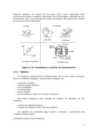 frequente aplicação em função do seu baixo custo, sendo apropriados para
deslocamentos lineares e angulares. Apresentam como desvantagem a alteração de suas
características com o uso acentuado em função do desgaste. Não apresentam interesse
no campo de controle geométrico.




            Figura 5.10: Transdutores resistivos de deslocamento.

5.4.2 Indutivo

     Os medidores eletroindutivos de deslocamentos são os mais usados atualmente
dentre os medidores analógicos. Suas principais vantagens são:

   -   construção compacta;
   -   elevada resposta dinâmica;
   -   alta sensibilidade;
   -   boa linearidade;
   -   pouco desgaste;
   -   boa imunidade às influências de fatores ambientais.

      Basicamente distingue-se dois métodos de variação da indutância de um
transdutor:

   - variação da indutância própria;
   - variação da indutância mútua entre dois indutores.

     Na sequência são analisados alguns aspectos construtivos e operacionais dos
medidores do tipo indutivo:

a) Indutância própria (auto-indutância)


                                                                                 10
 