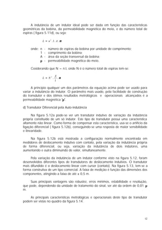 A indutância de um indutor ideal pode ser dada em função das características
geométricas da bobina, da permeabilidade magnética do meio, e do número total de
espiras ( figura 5.11d), ou seja:

               L = n 2 . 1. A . µ

     onde: n    -   número de espiras da bobina por unidade de comprimento;
           1    -   comprimento da bobina;
           A    -   área da seção transversal da bobina;
           µ    -   permeabilidade magnética do meio.

     Cosiderando que N = n.l, onde N é o número total de espiras tem-se:

                          A
               L = N2.        .µ
                          1

      A princípio qualquer um dos parâmetros da equação acima pode ser usado para
variar a indutância do indutor. O parâmetro mais usado, pela facilidade de construção
do transdutor e dos ótimos resultados metrológicos e operacionais alcançados é a
permeabilidade magnética "µ".

d) Transdutor Diferencial pela Auto-indutância

      Na figura 5.12a pode-se ver um transdutor indutivo de variação da indutância
própria constituído de um só indutor. Este tipo de transdutor possui uma característica
altamente não linear. Como forma de compensar esta característica, usa-se o artifício da
ligação diferencial ( figura 5.12b), conseguindo-se uma resposta de maior sensibilidade
e linearidade.

     Na figura 5.12b está mostrada a configuração normalmente encontrada em
medidores de deslocamento indutivo com contato, pela variação da indutância própria
de forma diferencial, ou seja, variação da indutância de dois indutores, uma
aumentando e outra diminuindo de valor, simultaneamente.

     Pela variação da indutância de um indutor conforme visto na figura 5.12, foram
desenvolvidos diferentes tipos de transdutores de deslocamento indutivos. O transdutor
mais difundido é o deslocamento linear com cursor (contato). Na figura 5.13, tem-se a
forma construtiva de um tipo comercial. A faixa de medição é função das dimensões dos
componentes, atingindo a faixa de até ± 0,5 m.

     Suas principais vantagens são robustez, erros mínimos, estabilidade e resolução,
que pode, dependendo da unidade de tratamento do sinal, ser até da ordem de 0,01 µ
m.

    As principais características metrológicas e operacionais deste tipo de transdutor
podem ser vistas no quadro da figura 5.14.




                                                                                      12
 