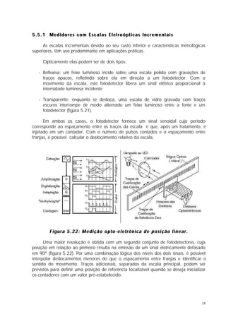 5.5.1 Medidores com Escalas Eletroópticas Incrementais

     As escalas incrementais devido ao seu custo inferior e características metrológicas
superiores, têm uso predominante em aplicações práticas.

     Opticamente elas podem ser de dois tipos:

   - Reflexiva: um feixe luminoso incide sobre uma escala polida com gravações de
     traços opacos, refletindo sobre ela em direção a um fotodetector. Com o
     movimento da escala, este fotodetector libera um sinal elétrico proporcional à
     intensidade luminosa incidente;

   - Transparente: enquanto se desloca, uma escala de vidro gravada com traços
     escuros interrompe de modo alternado um feixe luminoso entre a fonte e um
     fotodetector (figura 5.21).

      Em ambos os casos, o fotodetector fornece um sinal senoidal cujo período
corresponde ao espaçamento entre os traços da escala e que, após um tratamento, é
injetado em um contador. Com o número de pulsos contados e o espaçamento entre
franjas, é possivel calcular o deslocamento relativo da escala.




        Figura 5.22: Medição opto-eletrônica de posição linear.

      Uma maior resolução é obtida com um segundo conjunto de fotodetectores, cuja
posição em relação ao primeiro resulta na emissão de um sinal eletricamente defasado
em 90° (figura 5.22). Por uma combinação lógica dos níveis dos dois sinais, é possivel
interpolar deslocamentos menores do que o espaçamento entre franjas e identificar o
sentido do movimento. Traços adicionais, separados da escala principal, podem ser
previstos para definir uma posição de referência localizável quando se deseja inicializar
os contadores com um valor pré-estabelecido.




                                                                                      19
 