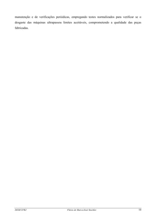 DEM/UFRJ Flávio de Marco/José Stockler 10
manutenção e de verificações periódicas, empregando testes normalizados para verificar se o
desgaste das máquinas ultrapassou limites aceitáveis, comprometendo a qualidade das peças
fabricadas.
 