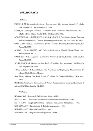 DEM/UFRJ Flávio de Marco/José Stockler 117
BIBLIOGRAFIA
LIVROS
FREIRE, J. M. Tecnologia Mecânica - Instrumentos e Ferramentas Manuais. 2a
edição,
LTC, Editora S.A., Rio de Janeiro, RJ, 1984.
LOPES, O. Tecnologia Mecânica - Elementos para Fabricação Mecânica em Série. 1a
edição, Editora Edgard Blucher Ltda., São Paulo, SP, 1983.
AGOSTINHO, O. L.; RODRIGUES, A. C. S. & LIRANI, J. Tolerâncias, Ajustes, Desvios e
Análise de Dimensões. 2a
edição, Editora Edgard Blucher Ltda., São Paulo, SP, 1977.
GARCIA MATEOS, A. Tolerâncias e Ajustes. 1a
edição brasileira, Editora Polígono, São
Paulo, SP, 1974.
ALVIM, H. M. & MORAES, A.C. Fabricação Mecânica. Almeida Neves Editora Ltda.,
Rio de Janeiro, RJ, 1972.
CASTILLAS, A. L. Máquinas - Formulário Técnico. 2a
edição, Editora Mestre Jou, São
Paulo, SP, 1963.
SCHLESINGER, G. Testing Machine Tools. 6th
edition, The Machinery Publishing Co.
Ltd., Brighton, UK, 1961.
TARASEVICH, Y. & YAVOISH, E. Fits, Tolerances and Engineering Measurements. 1fst
edition, Mir Publishers, Moscow.
Shop Theory - Henry Ford Trade School, 4th
edition, McGraw-Hill Publisher, New York,
1955.
INMETRO. Vocabulário Internacional de Termos Fundamentais e Gerais de Metrologia. 2ª
edição, SENAI/DN, Brasília, DF, 2000.
NORMAS
NB-086-ABNT - Sistemas de Tolerâncias e Ajustes. -1961.
NB-172-ABNT - Calibradores; características construtivas e tolerâncias. – 1971.
NB-185-ABNT - Seleção de Campo de Tolerâncias para Ajustes Preferenciais. – 1972.
NBR-6173-ABNT - Terminologia de Tolerâncias e Ajustes. -1980.
NBR-9572-ABNT - Rosca Métrica ISO. – 1986.
NBR-6405-ABNT - Rugosidade das Superfícies. – 1988.
 