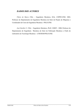 DEM/UFRJ Flávio de Marco/José Stockler 118
DADOS DOS AUTORES
Flávio de Marco Filho – Engenheiro Mecânico, D.Sc. COPPE/UFRJ- 2002;
Professor do Departamento de Engenharia Mecânica do Setor de Projeto de Máquinas e
Coordenador do Curso de Engenharia Mecânica - POLI/UFRJ.
José Stockler C. Filho – Engenheiro Mecânico, Ph.D. UMIST - 2000; Professor do
Departamento de Engenharia Mecânica do Setor de Fabricação Mecânica e Chefe do
Laboratório de Tecnologia Mecânica – LTM/DEM/POLI/UFRJ.
 