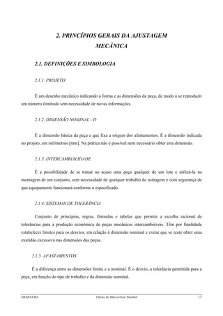 DEM/UFRJ Flávio de Marco/José Stockler 11
2. PRINCÍPIOS GERAIS DA AJUSTAGEM
MECÂNICA
2.1. DEFINIÇÕES E SIMBOLOGIA
2.1.1. PROJETO
É um desenho mecânico indicando a forma e as dimensões da peça, de modo a se reproduzir
um número ilimitado sem necessidade de novas informações.
2.1.2. DIMENSÃO NOMINAL - D
É a dimensão básica da peça e que fixa a origem dos afastamentos. É a dimensão indicada
no projeto, em milímetros [mm]. Na prática não é possível nem necessário obter esta dimensão.
2.1.3. INTERCAMBIALIDADE
É a possibilidade de se tomar ao acaso uma peça qualquer de um lote e utilizá-la na
montagem de um conjunto, sem necessidade de qualquer trabalho de usinagem e com segurança de
que equipamento funcionará conforme o especificado.
2.1.4. SISTEMAS DE TOLERÂNCIA
Conjunto de princípios, regras, fórmulas e tabelas que permite a escolha racional de
tolerâncias para a produção econômica de peças mecânicas intercambiáveis. Têm por finalidade
estabelecer limites para os desvios, em relação à dimensão nominal e evitar que se tente obter uma
exatidão excessiva nas dimensões das peças.
2.1.5. AFASTAMENTOS
É a diferença entre as dimensões limite e a nominal. É o desvio, a tolerância permitida para a
peça, em função do tipo de trabalho e da dimensão nominal.
 