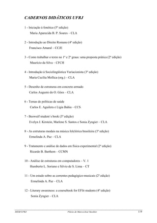 DEM/UFRJ Flávio de Marco/José Stockler 119
CADERNOS DIDÁTICOS UFRJ
1 - Iniciação à fonética (5º edição)
Maria Aparecida B. P. Soares – CLA
2 - Introdução ao Direito Romano (4º edição)
Francisco Amaral – CCJE
3 - Como trabalhar o texto no 1º e 2º graus: uma proposta prática (2º edição)
Maurício da Silva – CFCH
4 - Introdução à Sociolingüística Variacionista (3º edição)
Maria Cecília Mollica (org.) – CLA
5 - Desenho de estruturas em concreto armado
Carlos Augusto do O. Góes – CLA
6 - Temas de políticas de saúde
Carlos E. Aguilera e Lígia Bahia – CCS
7 - Beowulf student´s book (3º edição)
Evelyn J. Kirstein, Marlene S. Santos e Sonia Zyngier – CLA
8 - As estruturas modais na música folclórica brasileira (3º edição)
Ermelinda A. Paz – CLA
9 - Tratamento e análise de dados em física experimental (2º edição)
Ricardo B. Barthem – CCMN
10 - Análise de estruturas em computadores – V. 1
Humberto L. Soriano e Silvio de S. Lima – CT
11 - Um estudo sobre as correntes pedagógico-musicais (2º edição)
Ermelinda A. Paz – CLA
12 - Literary awareness: a coursebook for EFlit students (4º edição)
Sonia Zyngier – CLA
 