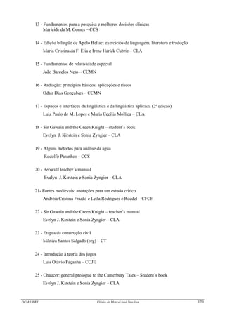 DEM/UFRJ Flávio de Marco/José Stockler 120
13 - Fundamentos para a pesquisa e melhores decisões clínicas
Marleide da M. Gomes – CCS
14 - Edição bilíngüe de Apolo Bellac: exercícios de linguagem, literatura e tradução
Maria Cristina da F. Elia e Irene Harlek Cubric – CLA
15 - Fundamentos de relatividade especial
João Barcelos Neto – CCMN
16 - Radiação: princípios básicos, aplicações e riscos
Odair Dias Gonçalves – CCMN
17 - Espaços e interfaces da lingüística e da lingüística aplicada (2º edição)
Luiz Paulo de M. Lopes e Maria Cecília Mollica – CLA
18 - Sir Gawain and the Green Knight – student´s book
Evelyn J. Kirstein e Sonia Zyngier – CLA
19 - Alguns métodos para análise da água
Rodolfo Paranhos – CCS
20 - Beowulf teacher´s manual
Evelyn J. Kirstein e Sonia Zyngier – CLA
21- Fontes medievais: anotações para um estudo crítico
Andréia Cristina Frazão e Leila Rodrigues e Roedel – CFCH
22 - Sir Gawain and the Green Knight – teacher´s manual
Evelyn J. Kirstein e Sonia Zyngier – CLA
23 - Etapas da construção civil
Mônica Santos Salgado (org) – CT
24 - Introdução à teoria dos jogos
Luís Otávio Façanha – CCJE
25 - Chaucer: general prologue to the Canterbury Tales – Student´s book
Evelyn J. Kirstein e Sonia Zyngier – CLA
 