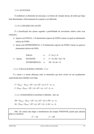 DEM/UFRJ Flávio de Marco/José Stockler 14
2.1.9. AJUSTAGEM
É estabelecer as dimensões de uma peça e os limites de variação dessas, de modo que fique
bem determinado o funcionamento do conjunto a ser fabricado.
2.1.10. CATEGORIA DO AJUSTE
É a classificação dos ajustes segundo a possibilidade de movimento relativo entre seus
elementos.
• Ajustes com FOLGA ⇒ O afastamento superior do EIXO é menor ou igual ao afastamento
inferior do FURO.
• Ajuste com INTERFERÊNCIA ⇒ O afastamento superior do FURO é menor ou igual ao
afastamento inferior do EIXO.
FOLGA ⇒ F > 0 e f > 0
• Ajustes INCERTOS ⇒ F > 0 e IM > 0 (f < 0)
INTERFERÊNCIA ⇒ IM > 0 e Im > 0
2.1.11. FOLGAS MÁXIMA E MÍNIMA - F e f
É a maior e a menor diferença entre as dimensões que deve existir em um acoplamento
especificado para trabalhar com folga.
F = DmáxF - DmínE = (D + As) - (D + ai) ⇒ F = As - ai
f = DmínF - DmáxE = (D + Ai) - (D + as) ⇒ f = Ai - as
2.1.12. INTERFERÊNCIA MÁXIMA E MÍNIMA - IM e Im
IM = DmáxE - DmínF = (D + as) - (D + Ai) ⇒ IM = as - Ai
Im = DmínE - DmáxF = (D + ai) - (D + As) ⇒ Im = ai - As
Obs.: Os valores das folgas e interferências são sempre POSITIVOS, porém para cálculos
pode-se considerar:
F = - Im f = - IM
 