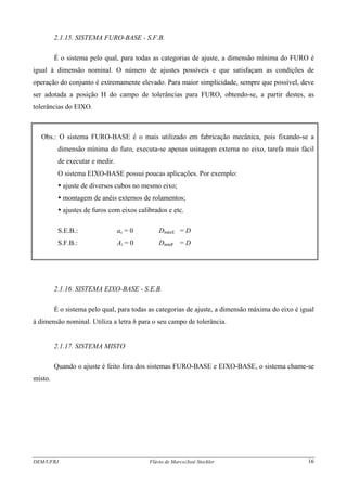 DEM/UFRJ Flávio de Marco/José Stockler 16
2.1.15. SISTEMA FURO-BASE - S.F.B.
É o sistema pelo qual, para todas as categorias de ajuste, a dimensão mínima do FURO é
igual à dimensão nominal. O número de ajustes possíveis e que satisfaçam as condições de
operação do conjunto é extremamente elevado. Para maior simplicidade, sempre que possível, deve
ser adotada a posição H do campo de tolerâncias para FURO, obtendo-se, a partir destes, as
tolerâncias do EIXO.
Obs.: O sistema FURO-BASE é o mais utilizado em fabricação mecânica, pois fixando-se a
dimensão mínima do furo, executa-se apenas usinagem externa no eixo, tarefa mais fácil
de executar e medir.
O sistema EIXO-BASE possui poucas aplicações. Por exemplo:
ajuste de diversos cubos no mesmo eixo;
montagem de anéis externos de rolamentos;
ajustes de furos com eixos calibrados e etc.
S.E.B.: as = 0 DmáxE = D
S.F.B.: Ai = 0 DmínF = D
2.1.16. SISTEMA EIXO-BASE - S.E.B.
É o sistema pelo qual, para todas as categorias de ajuste, a dimensão máxima do eixo é igual
à dimensão nominal. Utiliza a letra h para o seu campo de tolerância.
2.1.17. SISTEMA MISTO
Quando o ajuste é feito fora dos sistemas FURO-BASE e EIXO-BASE, o sistema chame-se
misto.
 