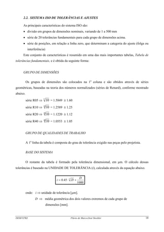 2.2. SISTEMA ISO DE TOLERÂNCIAS E AJUSTES
As principais características do sistema ISO são:
• divisão em grupos de dimensões nominais, variando de 1 a 500 mm
• série de 20 tolerâncias fundamentais para cada grupo de dimensões acima.
• série de posições, em relação a linha zero, que determinam a categoria do ajuste (folga ou
interferência)
Este conjunto de características é resumido em uma das mais importantes tabelas, Tabela de
tolerâncias fundamentais, e é obtida da seguinte forma:
GRUPO DE DIMENSÕES
Os grupos de dimensões são colocados na 1a
coluna e são obtidos através de séries
geométricas, baseadas na teoria dos números normalizados (séries de Renard), conforme mostrado
abaixo.
série R05 ⇒ 105
= 1.5849 ≅ 1.60
série R10 ⇒ 1010
= 1.2589 ≅ 1.25
série R20 ⇒ 1020
= 1.1220 ≅ 1.12
série R40 ⇒ 1040
= 1.0553 ≅ 1.05
GRUPO DE QUALIDADES DE TRABALHO
A 1a
linha da tabela é composta do grau de tolerância exigido nas peças pelo projetista.
BASE DO SISTEMA
O restante da tabela é formado pela tolerância dimensional, em μm. O cálculo dessas
tolerâncias é baseado na UNIDADE DE TOLERÂNCIA (i), calculada através da equação abaixo.
.
1000
45.0 3 D
Di +⋅=
onde: i ⇒ unidade de tolerância [μm].
D ⇒ média geométrica dos dois valores extremos de cada grupo de
dimensões [mm].
DEM/UFRJ Flávio de Marco/José Stockler 18
 