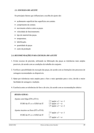 DEM/UFRJ Flávio de Marco/José Stockler 20
2.3. ESCOLHA DO AJUSTE
Os principais fatores que influenciam a escolha do ajuste são:
• acabamento superficial das superfícies em contato.
• comprimento de contato.
• movimento relativo entre as peças.
• velocidade de funcionamento.
• tipo de material das peças.
• temperatura.
• lubrificação.
• quantidade de peças
• custo da produção
2.4. RECOMENDAÇÕES PARA ESCOLHA DO AJUSTE
1. Evitar excesso de precisão, utilizando na fabricação das peças as tolerâncias mais amplas
possíveis, de acordo com as condições de trabalho do conjunto.
2. Verificar a possibilidade de execução das peças, de acordo com as limitações dos processos de
usinagem recomendados ou disponíveis.
3. Optar por tolerâncias mais amplas para o furo e mais apertadas para o eixo, devido a maior
facilidade de usinagem e medição.
4. Coerência entre as tolerâncias do furo e do eixo, de acordo com as recomendações abaixo:
REGRA GERAL:
Ajustes com folga (IT8 a IT11)
⎧1a
opção: α’ = α - 1
FURO de IT α ⇒ EIXO de IT ⎨2a
opção: α’ = α
⎩3a
opção: α’ = α - 2
Ajustes incertos ou fixos (IT5 a IT10)
⎧1a
opção: α’ = α - 1
FURO de IT α ⇒ EIXO de IT ⎨
⎩2a
opção: α’ = α
 
