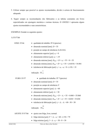 DEM/UFRJ Flávio de Marco/José Stockler 21
5. Utilizar sempre que possível os ajustes recomendados, devido à certeza de funcionamento
adequado.
6. Seguir sempre as recomendações dos fabricantes e as tabelas constantes em livros
especializados em ajustagem mecânica e normas técnicas. O ANEXO 1 apresenta alguns
ajustes recomendados e suas características.
EXEMPLO: Estudar os seguintes ajustes:
1) 55 F7/h6
EIXO: 55 h6 • qualidade de trabalho: IT 6 (preciso)
• dimensão nominal [mm]: D = 55
• posição no campo de tolerância: h (S.E.B.)
• afastamento superior [μm]: as = 0
• afastamento inferior [μm]: ai = -19
• dimensão máxima [mm]: Dmáx = D + as = 55 + 0 = 55
• dimensão mínima [mm]: Dmín = D + ai = 55 + (-0.019) = 54.981
• tolerância de fabricação [μm]: te = as - ai = 0 - (-19) = 19
0
indicação: 55-19
FURO: 55 F7 • qualidade de trabalho: IT 7 (preciso)
• dimensão nominal [mm]: D = 55
• posição no campo de tolerância: F
• afastamento superior [μm]: As = 60
• afastamento inferior [μm]: Ai = 30
• dimensão máxima [mm]: Dmáx = D + As = 55 + 0.060 = 55.060
• dimensão mínima [mm]: Dmín = D + Ai = 55 + 0.030 = 55.030
• tolerância de fabricação [μm]: tf = As - Ai = 60 - 30 = 30
60
indicação: 5530
AJUSTE 55 F7/h6 • ajuste com folga, livre, normal.
• folga máxima [μm]: F = As - ai = 60 - (-19) = 79
• folga mínima [μm]: f = Ai - as = 30 - 0 = 30
 