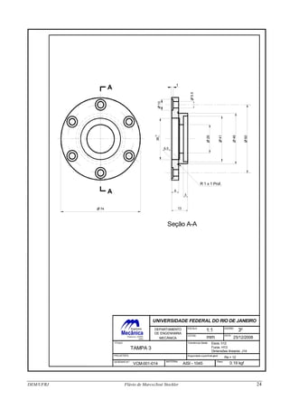 Seção A-A
TÍTULO
TAMPA 3
ESCALA
COTAS
DIEDRO
DATA
1:1
mm
3o
25/12/2008
PROJETISTA
DESENHO N o-
Tolerâncias Gerais: Eixos: h12
Furos: H13
MATERIAL
AISI - 1045
Dimensões lineares: J14
Rugosidade superficial geral:
Ra = 12
Peso:
0.19 kgfVCM-001-014
UNIVERSIDADE FEDERAL DO RIO DE JANEIRO
DEPARTAMENTO
DE ENGENHARIA
MECÂNICA
A
A
1
O10
O5.5
O 74
O60
O46
O41
O26
36
39
0
R 1 x 1 Prof.
6
3
13
6.5
DEM/UFRJ Flávio de Marco/José Stockler 24
 
