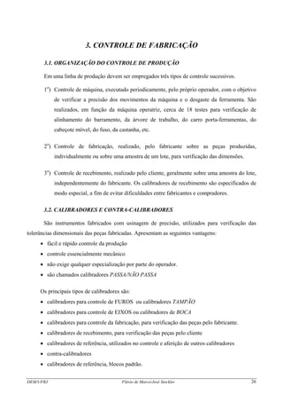 DEM/UFRJ Flávio de Marco/José Stockler 26
3. CONTROLE DE FABRICAÇÃO
3.1. ORGANIZAÇÃO DO CONTROLE DE PRODUÇÃO
Em uma linha de produção devem ser empregados três tipos de controle sucessivos.
1o
) Controle de máquina, executado periodicamente, pelo próprio operador, com o objetivo
de verificar a precisão dos movimentos da máquina e o desgaste da ferramenta. São
realizados, em função da máquina operatriz, cerca de 18 testes para verificação de
alinhamento do barramento, da árvore de trabalho, do carro porta-ferramentas, do
cabeçote móvel, do fuso, da castanha, etc.
2o
) Controle de fabricação, realizado, pelo fabricante sobre as peças produzidas,
individualmente ou sobre uma amostra de um lote, para verificação das dimensões.
3o
) Controle de recebimento, realizado pelo cliente, geralmente sobre uma amostra do lote,
independentemente do fabricante. Os calibradores de recebimento são especificados de
modo especial, a fim de evitar dificuldades entre fabricantes e compradores.
3.2. CALIBRADORES E CONTRA-CALIBRADORES
São instrumentos fabricados com usinagem de precisão, utilizados para verificação das
tolerâncias dimensionais das peças fabricadas. Apresentam as seguintes vantagens:
• fácil e rápido controle da produção
• controle essencialmente mecânico
• não exige qualquer especialização por parte do operador.
• são chamados calibradores PASSA/NÃO PASSA
Os principais tipos de calibradores são:
• calibradores para controle de FUROS ou calibradores TAMPÃO
• calibradores para controle de EIXOS ou calibradores de BOCA
• calibradores para controle da fabricação, para verificação das peças pelo fabricante.
• calibradores de recebimento, para verificação das peças pelo cliente
• calibradores de referência, utilizados no controle e aferição de outros calibradores
• contra-calibradores
• calibradores de referência, blocos padrão.
 