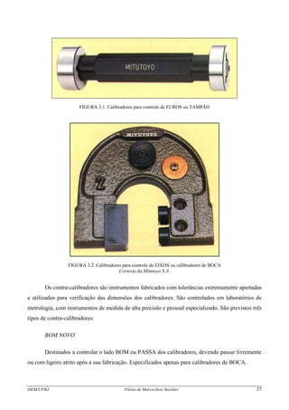 FIGURA 3.1. Calibradores para controle de FUROS ou TAMPÃO
FIGURA 3.2. Calibradores para controle de EIXOS ou calibradores de BOCA
Cortesia da Mitutoyo S.A.
Os contra-calibradores são instrumentos fabricados com tolerâncias extremamente apertadas
e utilizados para verificação das dimensões dos calibradores. São controlados em laboratórios de
metrologia, com instrumentos de medida de alta precisão e pessoal especializado. São previstos três
tipos de contra-calibradores:
BOM NOVO
Destinados a controlar o lado BOM ou PASSA dos calibradores, devendo passar livremente
ou com ligeiro atrito após a sua fabricação. Especificados apenas para calibradores de BOCA.
DEM/UFRJ Flávio de Marco/José Stockler 27
 