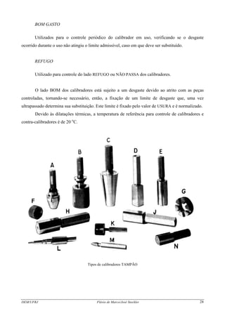 BOM GASTO
Utilizados para o controle periódico do calibrador em uso, verificando se o desgaste
ocorrido durante o uso não atingiu o limite admissível, caso em que deve ser substituído.
REFUGO
Utilizado para controle do lado REFUGO ou NÃO PASSA dos calibradores.
O lado BOM dos calibradores está sujeito a um desgaste devido ao atrito com as peças
controladas, tornando-se necessário, então, a fixação de um limite de desgaste que, uma vez
ultrapassado determina sua substituição. Este limite é fixado pelo valor de USURA e é normalizado.
Devido às dilatações térmicas, a temperatura de referência para controle de calibradores e
contra-calibradores é de 20 o
C.
Tipos de calibradores TAMPÃO
DEM/UFRJ Flávio de Marco/José Stockler 28
 