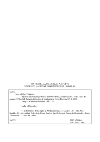 CIP-BRASIL. CATALOGAÇÃO-NA-FONTE
SINDICATO NACIONAL DOS EDITORES DE LIVROS, RJ.
M267a
Marco Filho, Flávio de.
Apostila de metrologia/ Flávio de Marco Filho, José Stockler C. Filho. - Rio de
Janeiro: UFRJ, Sub-Reitoria de Ensino de Graduação e Corpo Discente/SR-1, 1996.
106 p. – (Cadernos Didáticos UFRJ; 29)
Inclui bibliografia.
1. Instrumentos de medição. 2. Medidas físicas. 3. Medição. I. C. Filho, José
Stockler. II. Universidade Federal do Rio de Janeiro. Sub-Reitoria de Ensino de Graduação e Corpo
Discente/SR-1. Título. IV. Série.
96-1391 CDD 620.0044
CDU 621:53.083
 