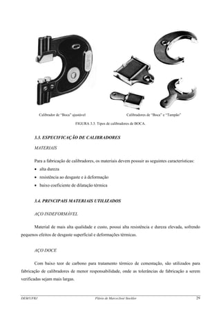 Calibrador de “Boca” ajustável Calibradores de “Boca” e “Tampão”
FIGURA 3.3. Tipos de calibradores de BOCA.
3.3. ESPECIFICAÇÃO DE CALIBRADORES
MATERIAIS
Para a fabricação de calibradores, os materiais devem possuir as seguintes características:
• alta dureza
• resistência ao desgaste e à deformação
• baixo coeficiente de dilatação térmica
3.4. PRINCIPAIS MATERIAIS UTILIZADOS
AÇO INDEFORMÁVEL
Material de mais alta qualidade e custo, possui alta resistência e dureza elevada, sofrendo
pequenos efeitos de desgaste superficial e deformações térmicas.
AÇO DOCE
Com baixo teor de carbono para tratamento térmico de cementação, são utilizados para
fabricação de calibradores de menor responsabilidade, onde as tolerâncias de fabricação a serem
verificadas sejam mais largas.
DEM/UFRJ Flávio de Marco/José Stockler 29
 