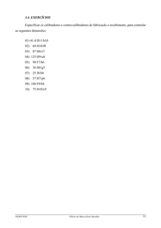 DEM/UFRJ Flávio de Marco/José Stockler 33
3.4. EXERCÍCIOS
Especificar os calibradores e contra-calibradores de fabricação e recebimento, para controlar
as seguintes dimensões:
01) 41.4 D11/h10
02) 68 H10/f8
03) 87 H8/e7
04) 125 H9/u8
05) 98 F7/h6
06) 36 H6/g5
07) 25 J8/h8
08) 57 H7/p6
09) 160 F9/h8
10) 75 H10/c9
 