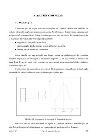 4. AJUSTES COM FOLGA
4.1. INTRODUÇÃO
A determinação das folgas mais adequadas para um conjunto constitui um problema de
solução não muito simples em engenharia mecânica. As informações disponíveis na literatura nem
sempre satisfazem as condições de funcionamento previstas para o conjunto. Para sua determinação
o engenheiro deve se orientar pelas seguintes diretrizes:
• experiências com projetos anteriores,
• recomendações dos fabricantes, normas e literatura existente,
• ensaios com protótipos em laboratórios.
Outro método para determinação das folgas consiste no conhecimento das variações
inerentes ao processo de fabricação, já descritas no Capítulo 1. Com este controle, a dimensão da
peça deixa de ser um valor exato e passa a ser representada como uma distribuição estatística,
conforme a figura 4.1.
Quanto maior for o domínio do processo de fabricação, mais conhecida será a distribuição
dimensional e conseqüentemente menor o custo de produção da peça.
FIGURA 4.1. Representação da distribuição de dimensões de um eixo.
Para cada um dos casos mostrados na figura 4.2, pode-se observar a representação da
distribuição dimensional obtida durante um processo de fabricação de um lote de peças.
DEM/UFRJ Flávio de Marco/José Stockler 37
 