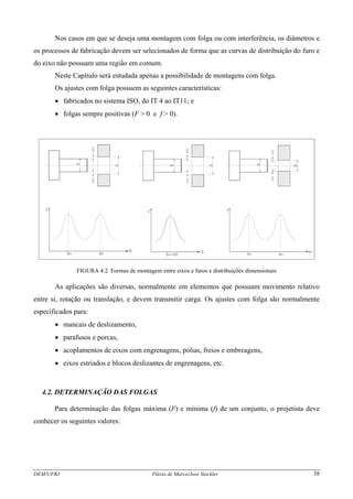 Nos casos em que se deseja uma montagem com folga ou com interferência, os diâmetros e
os processos de fabricação devem ser selecionados de forma que as curvas de distribuição do furo e
do eixo não possuam uma região em comum.
Neste Capítulo será estudada apenas a possibilidade de montagens com folga.
Os ajustes com folga possuem as seguintes características:
• fabricados no sistema ISO, do IT 4 ao IT11; e
• folgas sempre positivas (F > 0 e f > 0).
FIGURA 4.2. Formas de montagem entre eixos e furos e distribuições dimensionais
As aplicações são diversas, normalmente em elementos que possuam movimento relativo
entre si, rotação ou translação, e devem transmitir carga. Os ajustes com folga são normalmente
especificados para:
• mancais de deslizamento,
• parafusos e porcas,
• acoplamentos de eixos com engrenagens, polias, freios e embreagens,
• eixos estriados e blocos deslizantes de engrenagens, etc.
4.2. DETERMINAÇÃO DAS FOLGAS
Para determinação das folgas máxima (F) e mínima (f) de um conjunto, o projetista deve
conhecer os seguintes valores:
DEM/UFRJ Flávio de Marco/José Stockler 38
 