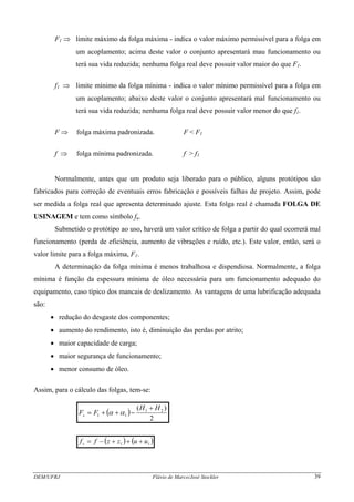 F1 ⇒ limite máximo da folga máxima - indica o valor máximo permissível para a folga em
um acoplamento; acima deste valor o conjunto apresentará mau funcionamento ou
terá sua vida reduzida; nenhuma folga real deve possuir valor maior do que F1.
f1 ⇒ limite mínimo da folga mínima - indica o valor mínimo permissível para a folga em
um acoplamento; abaixo deste valor o conjunto apresentará mal funcionamento ou
terá sua vida reduzida; nenhuma folga real deve possuir valor menor do que f1.
F ⇒ folga máxima padronizada. F < F1
f ⇒ folga mínima padronizada. f > f1
Normalmente, antes que um produto seja liberado para o público, alguns protótipos são
fabricados para correção de eventuais erros fabricação e possíveis falhas de projeto. Assim, pode
ser medida a folga real que apresenta determinado ajuste. Esta folga real é chamada FOLGA DE
USINAGEM e tem como símbolo fu.
Submetido o protótipo ao uso, haverá um valor crítico de folga a partir do qual ocorrerá mal
funcionamento (perda de eficiência, aumento de vibrações e ruído, etc.). Este valor, então, será o
valor limite para a folga máxima, F1.
A determinação da folga mínima é menos trabalhosa e dispendiosa. Normalmente, a folga
mínima é função da espessura mínima de óleo necessária para um funcionamento adequado do
equipamento, caso típico dos mancais de deslizamento. As vantagens de uma lubrificação adequada
são:
• redução do desgaste dos componentes;
• aumento do rendimento, isto é, diminuição das perdas por atrito;
• maior capacidade de carga;
• maior segurança de funcionamento;
• menor consumo de óleo.
Assim, para o cálculo das folgas, tem-se:
( )
2
)( 21
11
HH
FFs
+
−++= αα
( ) ( 11 uuzzffs +++−= )
DEM/UFRJ Flávio de Marco/José Stockler 39
 