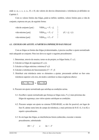 DEM/UFRJ Flávio de Marco/José Stockler 40
onde α, α1, z, z1, u, u1, H1 e H2 são valores de desvios dimensionais e tolerâncias já definidos no
Capítulo 3.
Com os valores limites das folgas, pode-se definir, também, valores limites para a vida do
conjunto, expressa em μm, da seguinte forma:
vida do conjunto [μm] : VIDAconj = F1 – fu ⎫
⎪
vida máxima [μm]: VIDAmáx = F1 - f ⎬ (F1 > fu > f1)
⎪
vida mínima [μm]: VIDAmín = F1 - F ⎭
4.3. ESCOLHA DO AJUSTE A PARTIR DA IMPOSIÇÃO DAS FOLGAS
Com as folgas ou limites das folgas já determinados, é preciso escolher o ajuste normalizado
mais adequado ao conjunto. Para isso deve-se seguir o seguinte procedimento:
1. Determinar, através de ensaios, testes ou do projeto, as folgas limite, F1 e f1.
2. Calcular as folgas de segurança (Fs e fs).
3. Calcular as folgas máxima e mínima (F e f)
4. Calcular a tolerância de funcionamento (T = F - f)
5. Distribuir esta tolerância entre os elementos a ajustar, procurando atribuir ao furo uma
tolerância superior a do eixo, de modo a satisfazer as duas exigências abaixo:
.ITF + ITE < T. e .ITF ≥ ITE.
6. Procurar um ajuste normalizado que satisfaça as condições acima.
6.1. Escolher o ajuste normalizado que forneça as folgas reais, F e f, mais próximas das
folgas de segurança, caso vários ajustes satisfaçam as condições.
6.2. Procurar sempre um ajuste no sistema FURO-BASE; se não for possível, em lugar do
furo H, adotar outra letra do campo de tolerância, a mais próxima de H (F, G, J ou K) e
repetir o procedimento.
6.3. Se em lugar das folgas, as interferências forem conhecidas, executar o mesmo
procedimento, substituindo:
IM = - f e Im = - F
 