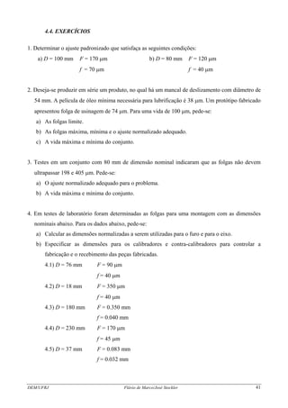 DEM/UFRJ Flávio de Marco/José Stockler 41
4.4. EXERCÍCIOS
1. Determinar o ajuste padronizado que satisfaça as seguintes condições:
a) D = 100 mm F = 170 μm b) D = 80 mm F = 120 μm
f = 70 μm f = 40 μm
2. Deseja-se produzir em série um produto, no qual há um mancal de deslizamento com diâmetro de
54 mm. A película de óleo mínima necessária para lubrificação é 38 μm. Um protótipo fabricado
apresentou folga de usinagem de 74 μm. Para uma vida de 100 μm, pede-se:
a) As folgas limite.
b) As folgas máxima, mínima e o ajuste normalizado adequado.
c) A vida máxima e mínima do conjunto.
3. Testes em um conjunto com 80 mm de dimensão nominal indicaram que as folgas não devem
ultrapassar 198 e 405 μm. Pede-se:
a) O ajuste normalizado adequado para o problema.
b) A vida máxima e mínima do conjunto.
4. Em testes de laboratório foram determinadas as folgas para uma montagem com as dimensões
nominais abaixo. Para os dados abaixo, pede-se:
a) Calcular as dimensões normalizadas a serem utilizadas para o furo e para o eixo.
b) Especificar as dimensões para os calibradores e contra-calibradores para controlar a
fabricação e o recebimento das peças fabricadas.
4.1) D = 76 mm F = 90 μm
f = 40 μm
4.2) D = 18 mm F = 350 μm
f = 40 μm
4.3) D = 180 mm F = 0.350 mm
f = 0.040 mm
4.4) D = 230 mm F = 170 μm
f = 45 μm
4.5) D = 37 mm F = 0.083 mm
f = 0.032 mm
 