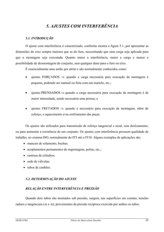 DEM/UFRJ Flávio de Marco/José Stockler 42
5. AJUSTES COM INTERFERÊNCIA
5.1. INTRODUÇÃO
O ajuste com interferência é caracterizado, conforme mostra a figura 5.1, por apresentar as
dimensões do eixo sempre maiores que as do furo, necessitando que uma carga seja aplicada para
que a montagem seja executada. Quanto maior a interferência, maior a carga e menor a
possibilidade de desmontagem do conjunto, sem qualquer dano para o furo ou eixo.
É essencialmente uma união por atrito e são normalmente conhecidos como:
• ajustes FORÇADOS ⇒ quando a carga necessária para execução da montagem é
pequena, podendo ser manual ou feita com um martelo, etc.;
• ajustes PRENSADOS ⇒ quando a carga necessária para execução da montagem é de
maior intensidade, sendo necessária uma prensa; e
• ajustes FRETADOS ⇒ quando é necessário para execução da montagem, além do
esforço, o aquecimento e/ou resfriamento das peças.
Os ajustes são utilizados para transmissão de esforço tangencial e axial, sem deslizamento,
ou para aumentar a resistência de um conjunto. Os ajustes com interferência possuem qualidade de
trabalho, no sistema ISO, normalmente do IT5 até o IT10. Alguns exemplos de aplicações são:
• mancais de rolamento, buchas;
• acoplamentos permanentes de engrenagens, polias, etc.;
• camisas de cilindros;
• sede de válvulas;
• tubos de canhões.
5.2. DETERMINAÇÃO DO AJUSTE
RELAÇÃO ENTRE INTERFERÊNCIA E PRESSÃO
Quando dois tubos são montados sob pressão, surgem, nas superfícies em contato, tensões
radiais e tangenciais (σr e σt), provenientes da pressão recíproca exercida por ambos os tubos.
 