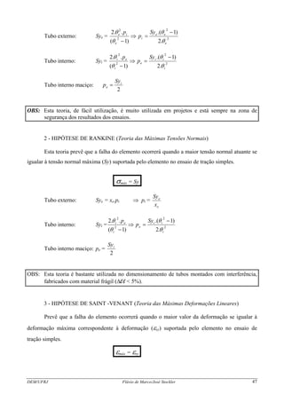 Tubo externo: Sye = 2
2
2
2
.2
)1.(
)1(
..2
e
ee
i
e
ie Sy
p
p
θ
θ
θ
θ −
=⇒
−
Tubo interno: Syi = 2
2
2
2
.2
)1.(
)1(
..2
i
ii
e
i
ei Sy
p
p
θ
θ
θ
θ −
=⇒
−
Tubo interno maciço:
2
i
e
Sy
p =
OBS: Esta teoria, de fácil utilização, é muito utilizada em projetos e está sempre na zona de
segurança dos resultados dos ensaios.
2 - HIPÓTESE DE RANKINE (Teoria das Máximas Tensões Normais)
Esta teoria prevê que a falha do elemento ocorrerá quando a maior tensão normal atuante se
igualar à tensão normal máxima (Sy) suportada pelo elemento no ensaio de tração simples.
.σmáx = Sy.
Tubo externo: Sye = xe.pi ⇒ pi =
e
e
x
Sy
Tubo interno: Syi = 2
2
2
2
.2
)1.(
)1(
..2
i
ii
e
i
ei Sy
p
p
θ
θ
θ
θ −
=⇒
−
Tubo interno maciço: pe =
2
iSy
OBS: Esta teoria é bastante utilizada no dimensionamento de tubos montados com interferência,
fabricados com material frágil (Δl/l < 5%).
3 - HIPÓTESE DE SAINT -VENANT (Teoria das Máximas Deformações Lineares)
Prevê que a falha do elemento ocorrerá quando o maior valor da deformação se igualar à
deformação máxima correspondente à deformação (εsy) suportada pelo elemento no ensaio de
tração simples.
.εmáx = εsy.
DEM/UFRJ Flávio de Marco/José Stockler 47
 