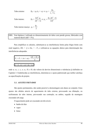 Tubo externo: Sye = pi.(xe + νe) ⇒ pi =
ee
e
x
Sy
υ+
Tubo interno: Syi = 2
2
2
2
.2
)1.(
)1(
..2
i
ii
e
i
ei Sy
p
p
θ
θ
θ
θ −
=⇒
−
Tubo interno maciço: pe =
2
iSy
OBS: Esta hipótese é utilizada no dimensionamento de tubos com parede grossa, fabricados com
material dúctil (Δl/l > 5%).
Para simplificar os cálculos, substituem-se as interferências limite pelas folgas limite com
sinal negativo, IM1 = -f1 e Im1 = - F1, e utilizam-se as equações abaixo para determinação das
interferências adequadas.
.Fs = F1 + (α + α1) -
2
)( 21 HH +
.
.fs = f1 - (z + z1) + (u + u1).
onde α, α1, z, z1, u, u1, H1 e H2 são valores de desvios dimensionais e tolerâncias já definidos no
Capítulo 3. Estabelecidas as interferências, determina-se o ajuste padronizado que melhor satisfaça
as especificações do projeto.
5.3. AJUSTES FRETADOS
São ajustes permanentes, não sendo possível a desmontagem sem danos ao conjunto. Estes
ajustes são obtidos através de aquecimento do tubo externo, provocando sua dilatação, ou
resfriamento do tubo interno, provocando sua contração, ou ambos, seguido de montagem
executada sob carga.
O aquecimento pode ser executado em três níveis:
• banho de óleo
• vapor
• forno
DEM/UFRJ Flávio de Marco/José Stockler 48
 
