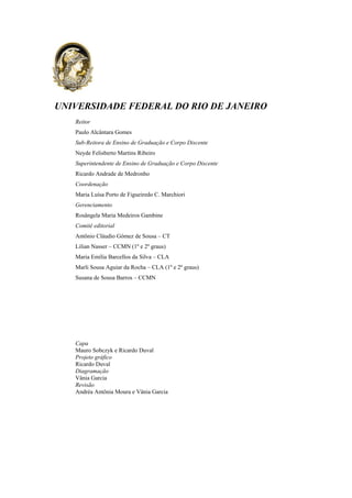 UNIVERSIDADE FEDERAL DO RIO DE JANEIRO
Reitor
Paulo Alcântara Gomes
Sub-Reitora de Ensino de Graduação e Corpo Discente
Neyde Felisberto Martins Ribeiro
Superintendente de Ensino de Graduação e Corpo Discente
Ricardo Andrade de Medronho
Coordenação
Maria Luísa Porto de Figueiredo C. Marchiori
Gerenciamento
Rosângela Maria Medeiros Gambine
Comitê editorial
Antônio Cláudio Gómez de Sousa – CT
Lilian Nasser – CCMN (1º e 2º graus)
Maria Emília Barcellos da Silva – CLA
Marli Sousa Aguiar da Rocha – CLA (1º e 2º graus)
Susana de Sousa Barros – CCMN
Capa
Mauro Sobczyk e Ricardo Duval
Projeto gráfico
Ricardo Duval
Diagramação
Vânia Garcia
Revisão
Andréa Antônia Moura e Vânia Garcia
 