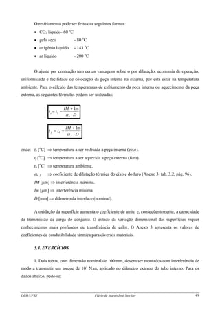 O resfriamento pode ser feito das seguintes formas:
• CO2 líquido- 60 o
C
• gelo seco - 80 o
C
• oxigênio líquido - 143 o
C
• ar líquido - 200 o
C
O ajuste por contração tem certas vantagens sobre o por dilatação: economia de operação,
uniformidade e facilidade de colocação da peça interna na externa, por esta estar na temperatura
ambiente. Para o cálculo das temperaturas de esfriamento da peça interna ou aquecimento da peça
externa, as seguintes fórmulas podem ser utilizadas:
D
IM
tt
e
e
⋅
+
−=
α
Im
0
D
IM
tt
f
f
⋅
+
+=
α
Im
0
onde: te [o
C] ⇒ temperatura a ser resfriada a peça interna (eixo).
tf [o
C] ⇒ temperatura a ser aquecida a peça externa (furo).
to [o
C] ⇒ temperatura ambiente.
αe, f ⇒ coeficiente de dilatação térmica do eixo e do furo (Anexo 3, tab. 3.2, pág. 96).
IM [μm] ⇒ interferência máxima.
Im [μm] ⇒ interferência mínima.
D [mm] ⇒ diâmetro da interface (nominal).
A oxidação da superfície aumenta o coeficiente de atrito e, conseqüentemente, a capacidade
de transmissão de carga do conjunto. O estudo da variação dimensional das superfícies requer
conhecimentos mais profundos de transferência de calor. O Anexo 3 apresenta os valores de
coeficientes de condutibilidade térmica para diversos materiais.
5.4. EXERCÍCIOS
1. Dois tubos, com dimensão nominal de 100 mm, devem ser montados com interferência de
modo a transmitir um torque de 103
N.m, aplicado no diâmetro externo do tubo interno. Para os
dados abaixo, pede-se:
DEM/UFRJ Flávio de Marco/José Stockler 49
 
