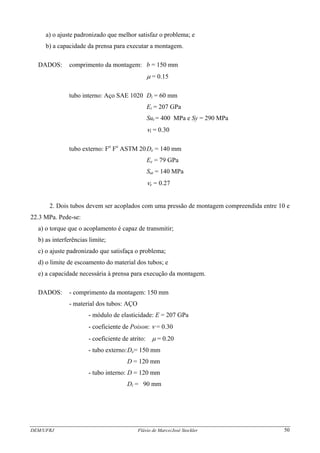 DEM/UFRJ Flávio de Marco/José Stockler 50
a) o ajuste padronizado que melhor satisfaz o problema; e
b) a capacidade da prensa para executar a montagem.
DADOS: comprimento da montagem: b = 150 mm
μ = 0.15
tubo interno: Aço SAE 1020 Di = 60 mm
Ei = 207 GPa
Sut = 400 MPa e Sy = 290 MPa
νi = 0.30
tubo externo: Fo
Fo
ASTM 20De = 140 mm
Ee = 79 GPa
Sut = 140 MPa
νe = 0.27
2. Dois tubos devem ser acoplados com uma pressão de montagem compreendida entre 10 e
22.3 MPa. Pede-se:
a) o torque que o acoplamento é capaz de transmitir;
b) as interferências limite;
c) o ajuste padronizado que satisfaça o problema;
d) o limite de escoamento do material dos tubos; e
e) a capacidade necessária à prensa para execução da montagem.
DADOS: - comprimento da montagem: 150 mm
- material dos tubos: AÇO
- módulo de elasticidade: E = 207 GPa
- coeficiente de Poison: ν = 0.30
- coeficiente de atrito: μ = 0.20
- tubo externo:De= 150 mm
D = 120 mm
- tubo interno: D = 120 mm
Di = 90 mm
 