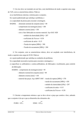 DEM/UFRJ Flávio de Marco/José Stockler 51
3. Um eixo deve ser montado em um furo, com interferência de modo a suportar uma carga
de 5 kN, com as características abaixo. Pede-se:
a) as interferências máxima e mínima para o conjunto;
b) o ajuste padronizado que satisfaça o problema; e
c) a capacidade da prensa para executar a montagem.
DADOS: - dimensão nominal do conjunto [mm] = 80
- comprimento da montagem [mm] = 100
- diâmetro externo [mm] = 150
- eixo e furo fabricados no mesmo material: Aço SAE 1020
- módulo de elasticidade [GPa] = 207
- coeficiente de Poisson = 0.30
- coeficiente de atrito = 0.15
- Tensão de ruptura [MPa] = 380
- Tensão de escoamento [MPa] = 280
4. Um conjunto, com as características abaixo, deve ser acoplado com interferência, de
modo a suportar uma carga de 43 kN. Pede-se:
a) o ajuste padronizado que satisfaça as condições do problema;
b) a capacidade necessária à prensa para executar a montagem; e
c) especificar os calibradores e contra-calibradores, de fabricação e recebimento, para controle
da fabricação.
DADOS: - comprimento da montagem [mm] = 95
- diâmetro nominal do conjunto [mm] = 80
- diâmetro externo [mm] = 150
- material das peças: Aço ABNT 1045 - tensão de ruptura [MPa] = 570
- tensão de escoamento [MPa] = 430
- módulo de elasticidade [GPa] = 207
- coeficiente de atrito = 0.15
- coeficiente de Poisson = 0.30
5. Calcular a temperatura mínima a que se deve elevar a peça que contém o furo, sabendo
que o conjunto é de aço e que as dimensões dos elementos são:
40 168
FURO: 125 0 EIXO: 125143
 